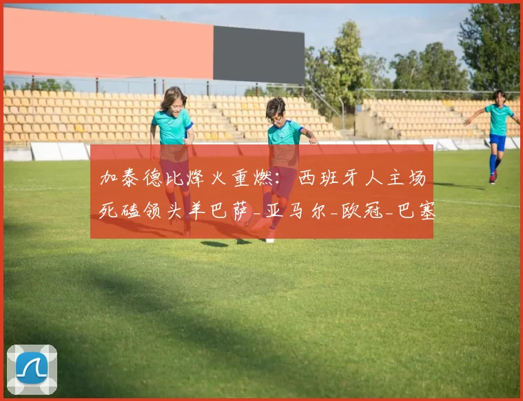 加泰德比烽火重燃：西班牙人主场死磕领头羊巴萨_亚马尔_欧冠_巴塞罗那