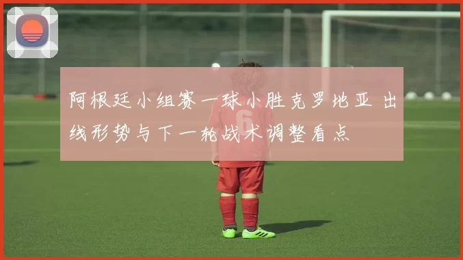 阿根廷小组赛一球小胜克罗地亚 出线形势与下一轮战术调整看点