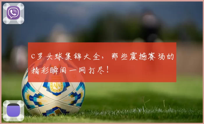 c罗头球集锦大全，那些震撼赛场的精彩瞬间一网打尽！