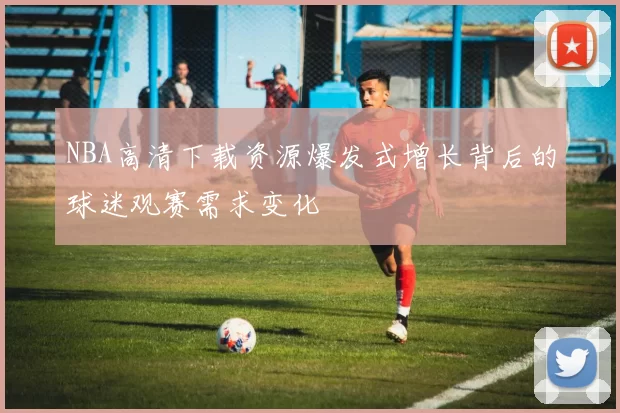 NBA高清下载资源爆发式增长背后的球迷观赛需求变化