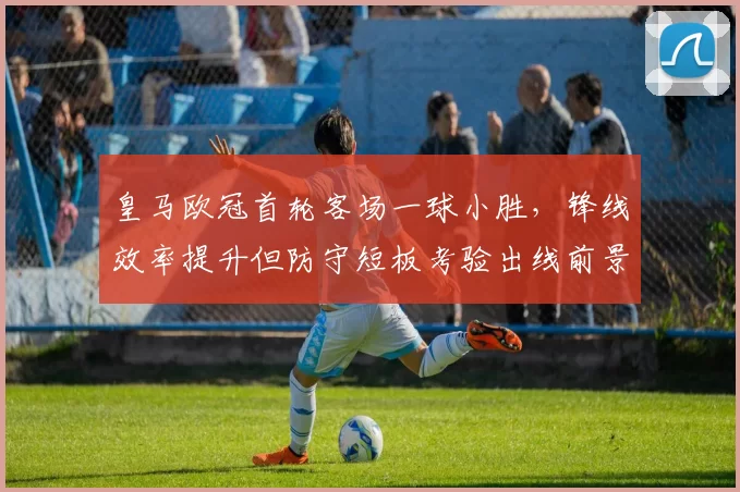 皇马欧冠首轮客场一球小胜，锋线效率提升但防守短板考验出线前景