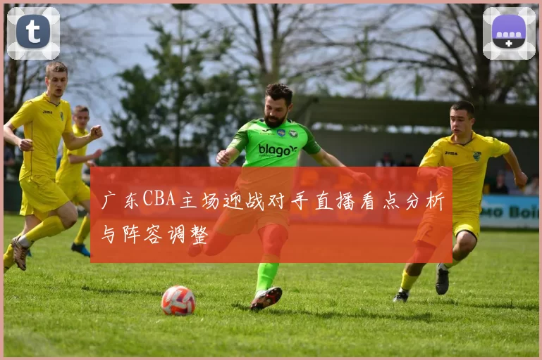 广东CBA主场迎战对手直播看点分析与阵容调整