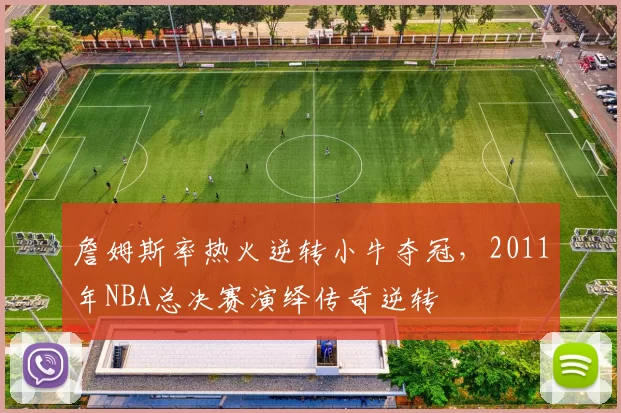 詹姆斯率热火逆转小牛夺冠,2011年NBA总决赛演绎传奇逆转