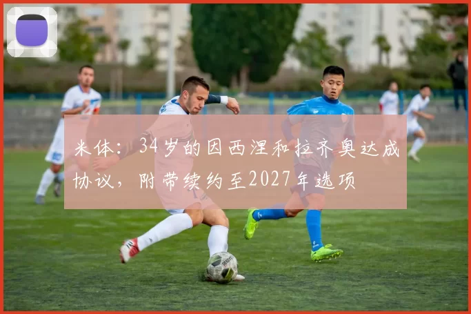 米体：34岁的因西涅和拉齐奥达成协议，附带续约至2027年选项