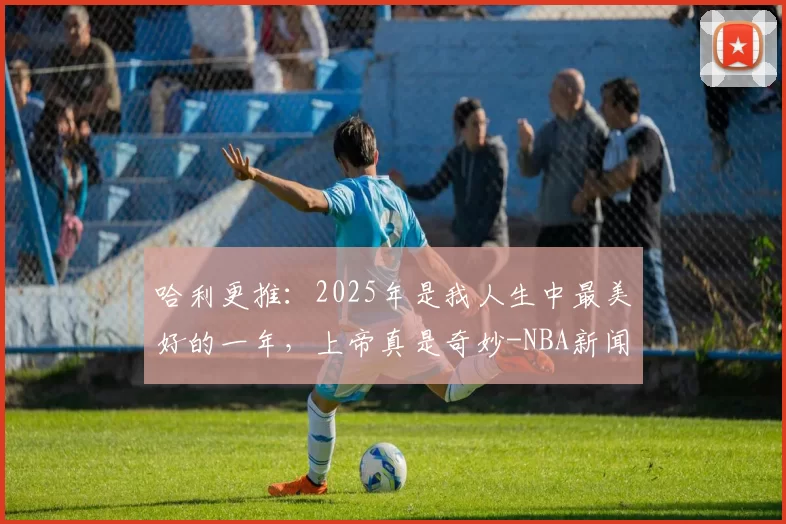 哈利更推：2025年是我人生中最美好的一年，上帝真是奇妙-NBA新闻