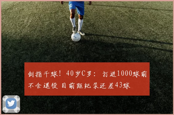 剑指千球！40岁C罗：打进1000球前不会退役 目前距纪录还差43球