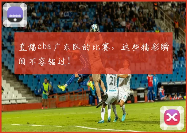 直播cba广东队的比赛，这些精彩瞬间不容错过！