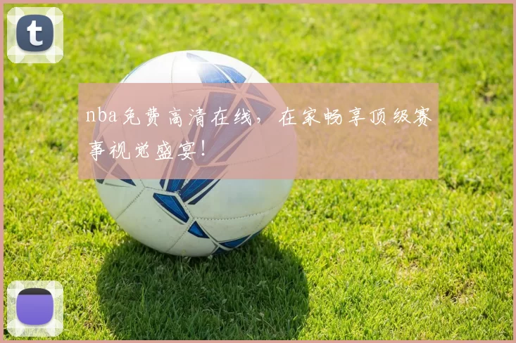nba免费高清在线，在家畅享顶级赛事视觉盛宴！