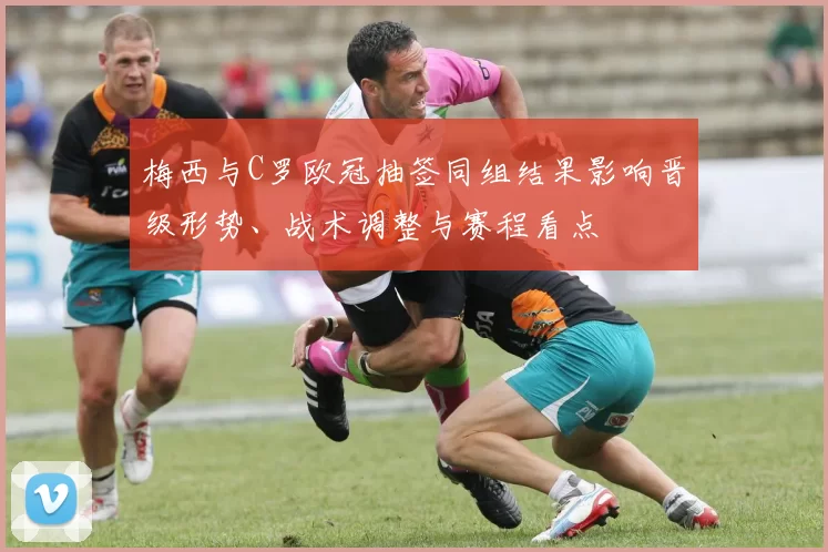 梅西与C罗欧冠抽签同组结果影响晋级形势、战术调整与赛程看点