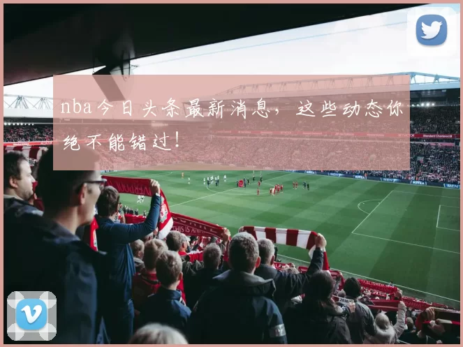 nba今日头条最新消息，这些动态你绝不能错过！