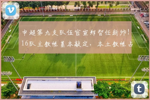中超第九支队伍官宣郑智任新帅！16队主教练基本敲定，本土教练占七席_西海岸_青岛_本赛季