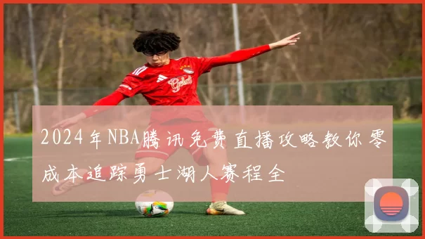 2024年NBA腾讯免费直播攻略教你零成本追踪勇士湖人赛程全