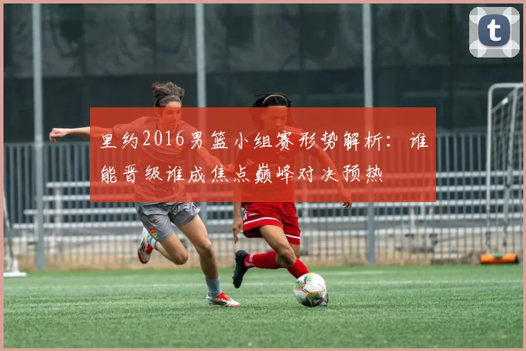 里约2016男篮小组赛形势解析：谁能晋级谁成焦点巅峰对决预热