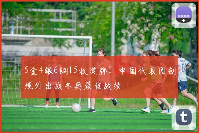 5金4银6铜15枚奖牌！中国代表团创境外出战冬奥最佳战绩