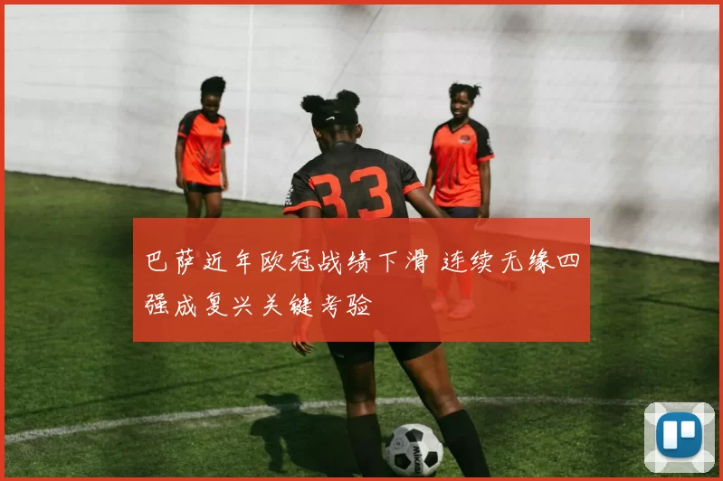 巴萨近年欧冠战绩下滑 连续无缘四强成复兴关键考验