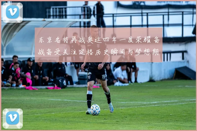 东京名将再战奥运四年一度荣耀 备战备受关注定格历史瞬间与梦想期待