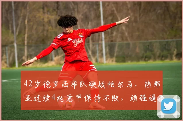 42岁德罗西率队硬战帕尔马,热那亚连续4轮意甲保持不败,顽强逼平对手_联赛_双方_平局