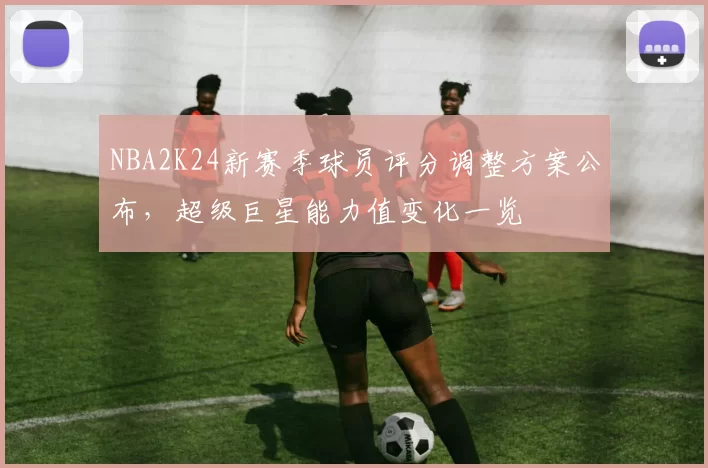 NBA2K24新赛季球员评分调整方案公布，超级巨星能力值变化一览