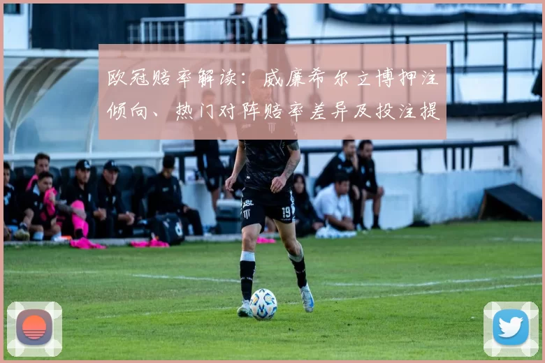 欧冠赔率解读：威廉希尔立博押注倾向、热门对阵赔率差异及投注提示